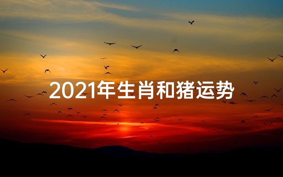 2021年生肖和猪运势(2021猪年运势揭秘:财运亨通,福星高照)