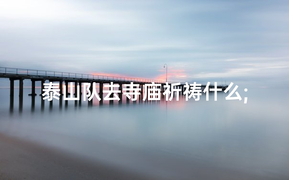 泰山队去寺庙祈祷什么;泰山队寺庙祈福,祈求新赛季好运