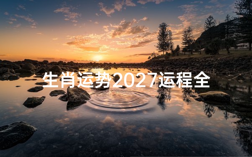 生肖运势2027运程全解析,十二生肖年度运程走势详解