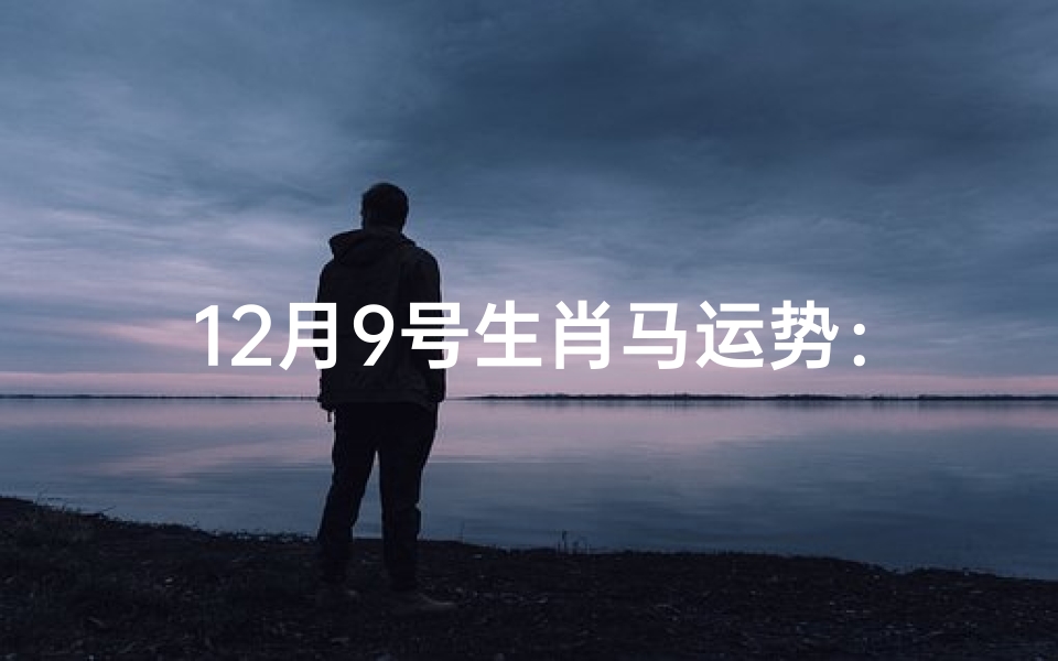12月9号生肖马运势:跃马扬鞭迎好运