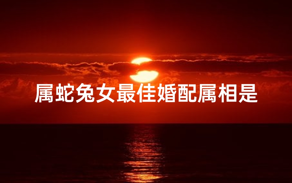 属蛇兔女最佳婚配属相是啥(属蛇属兔的人婚配属相最好,属蛇和属兔的婚姻如何)