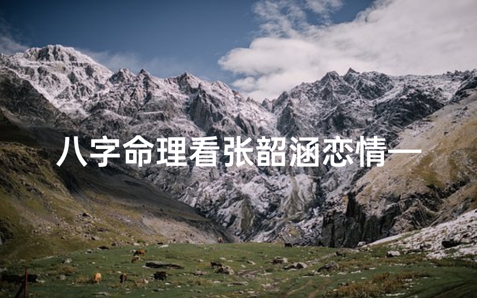 八字命理看张韶涵恋情—八字揭秘:张韶涵恋情走向,命运红线如何牵?