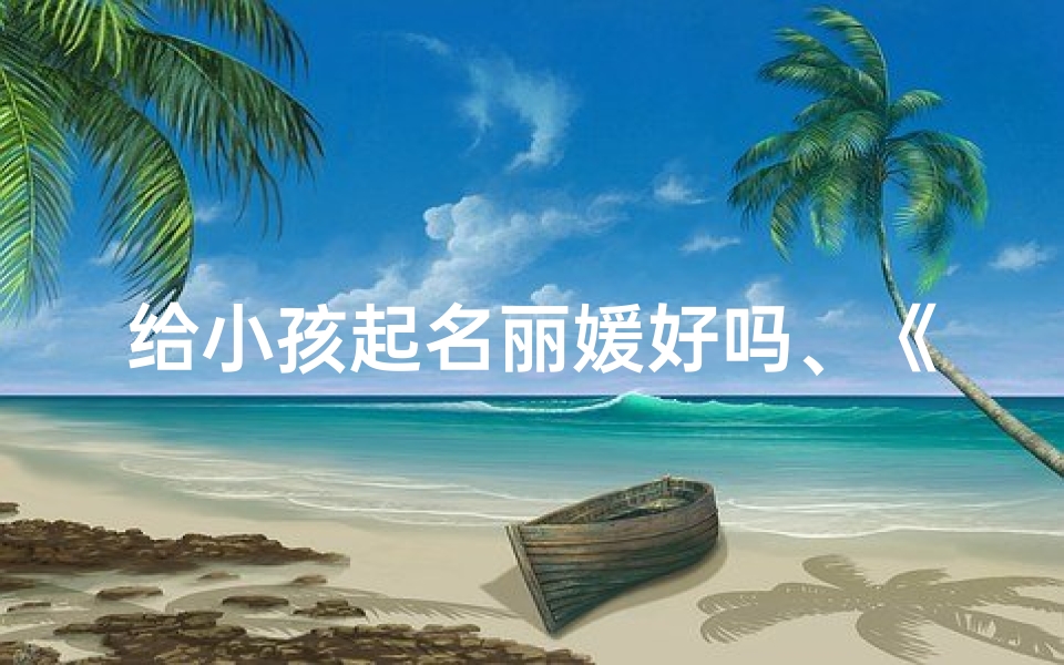 给小孩起名丽媛好吗、《丽媛:寓意美好,传承文化的小名选择》