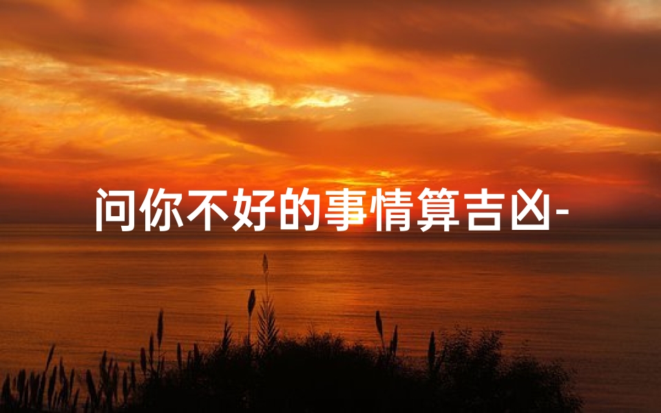 问你不好的事情算吉凶-问你不好的事情算吉凶还是吉凶