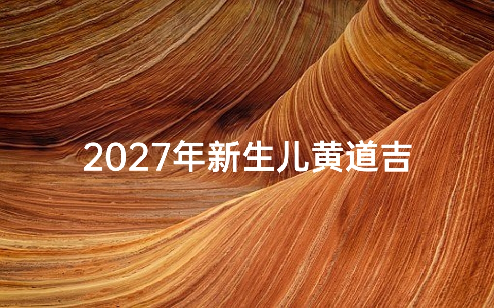2027年新生儿黄道吉日查询指南,科学择日助力宝宝吉祥人生