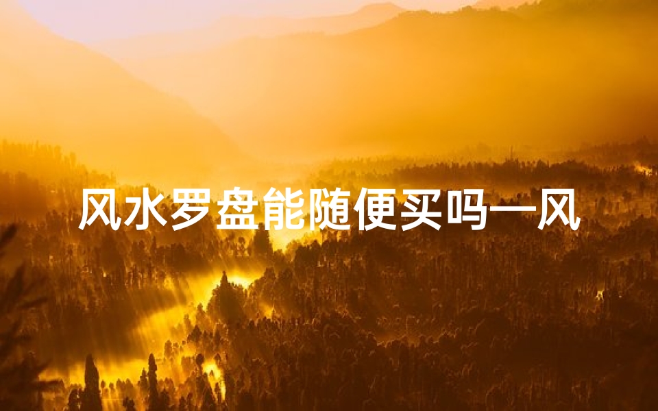 风水罗盘能随便买吗—风水罗盘可以随身携带吗