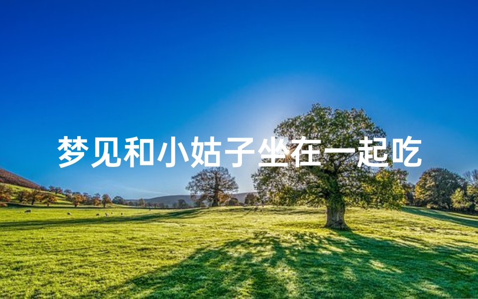 梦见和小姑子坐在一起吃饭—梦见和小姑子一起玩