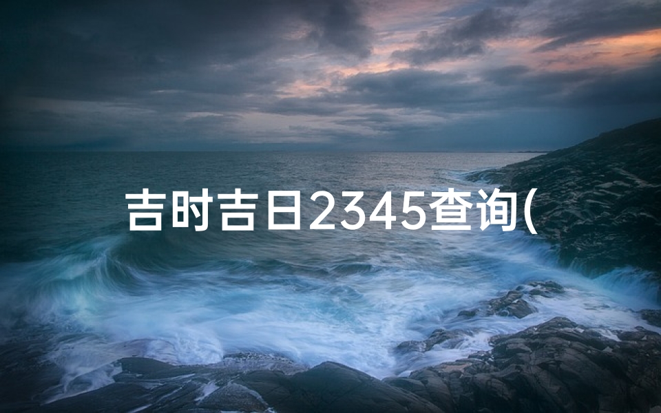 吉时吉日2345查询(查查万年历黄道吉日,万年历黄道吉日)