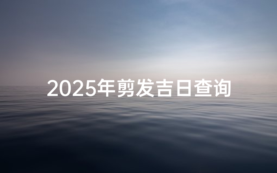 2025年剪发吉日查询,挑选最佳理发时间