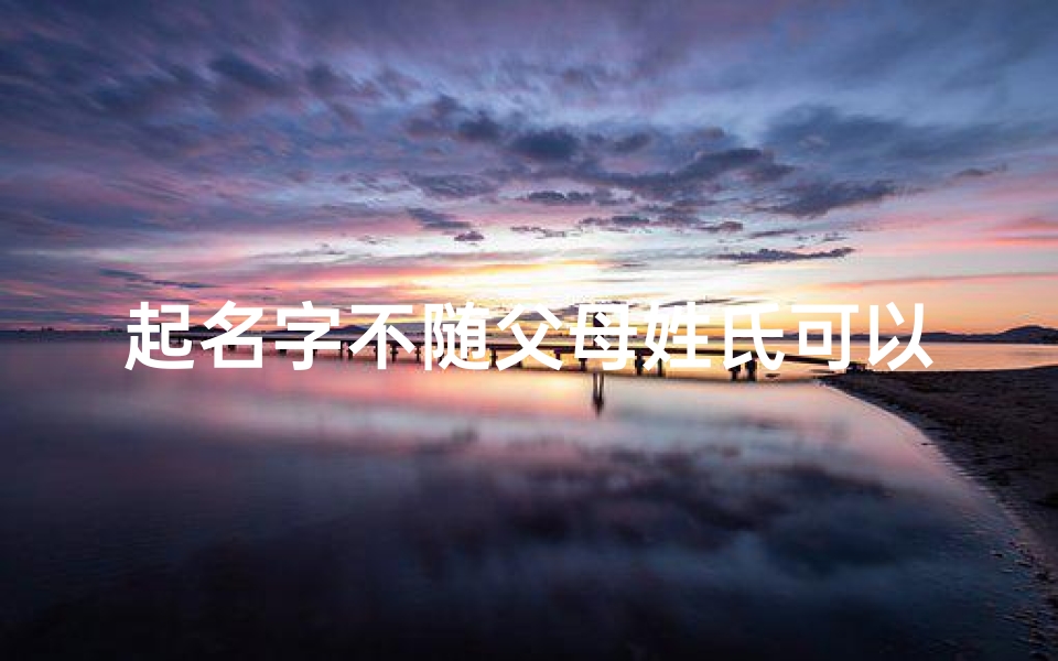 起名字不随父母姓氏可以吗、《孩子姓名独立于父母姓,创新命名新风尚》