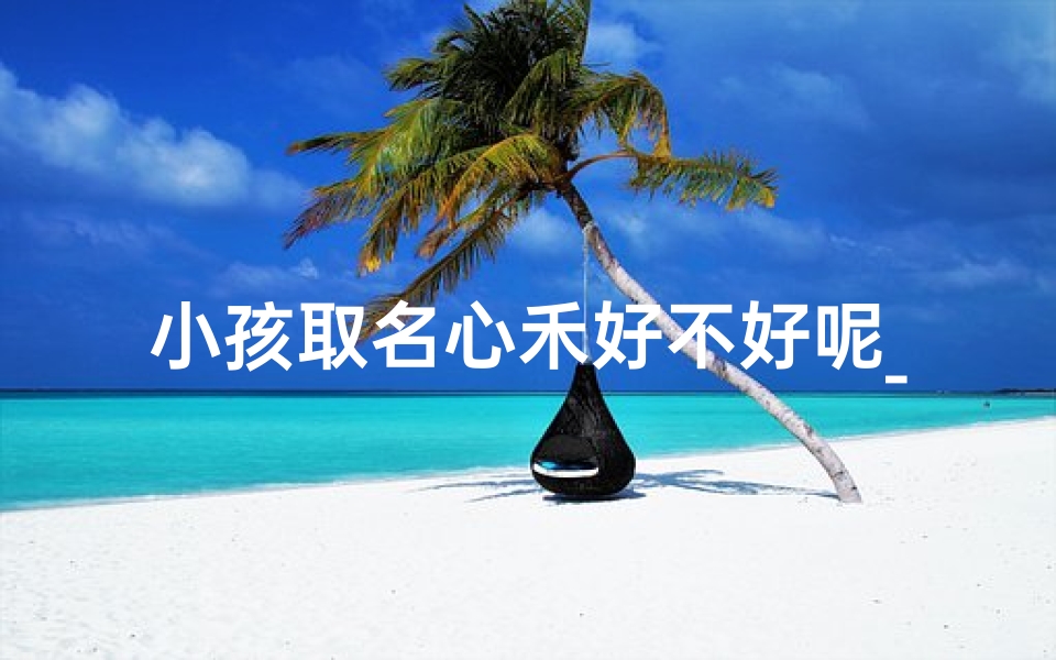 小孩取名心禾好不好呢_《心禾:寓意美好,小孩名字新选择》
