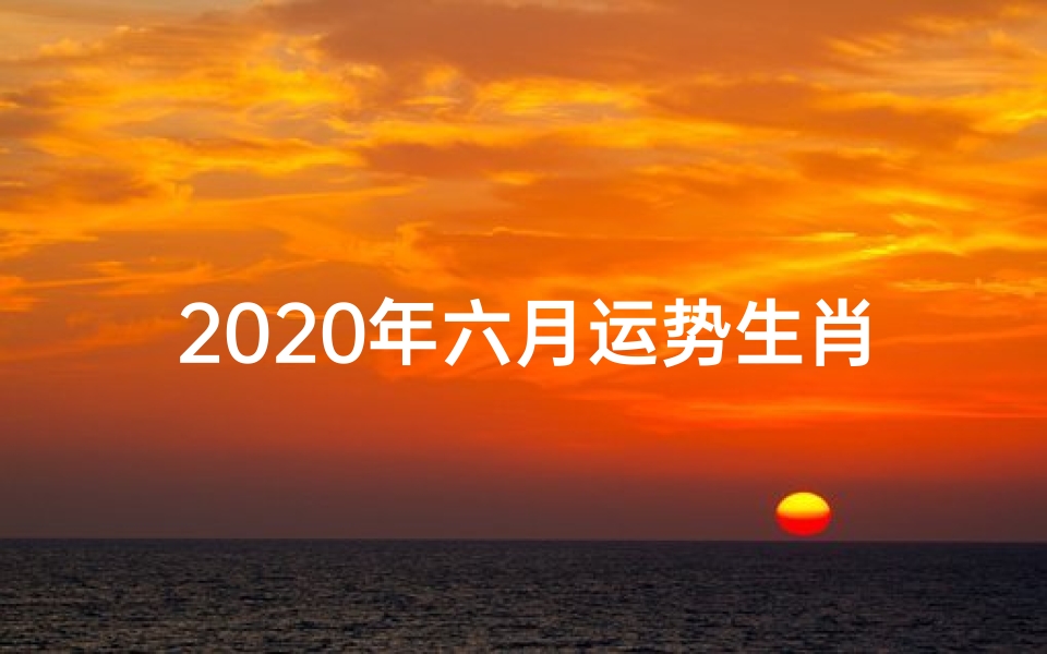 2020年六月运势生肖_2020年六月生肖运势揭秘:运势旺旺来