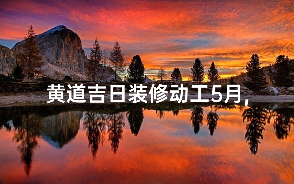 黄道吉日装修动工5月,黄道吉日5月装修动工,好运连连启新篇