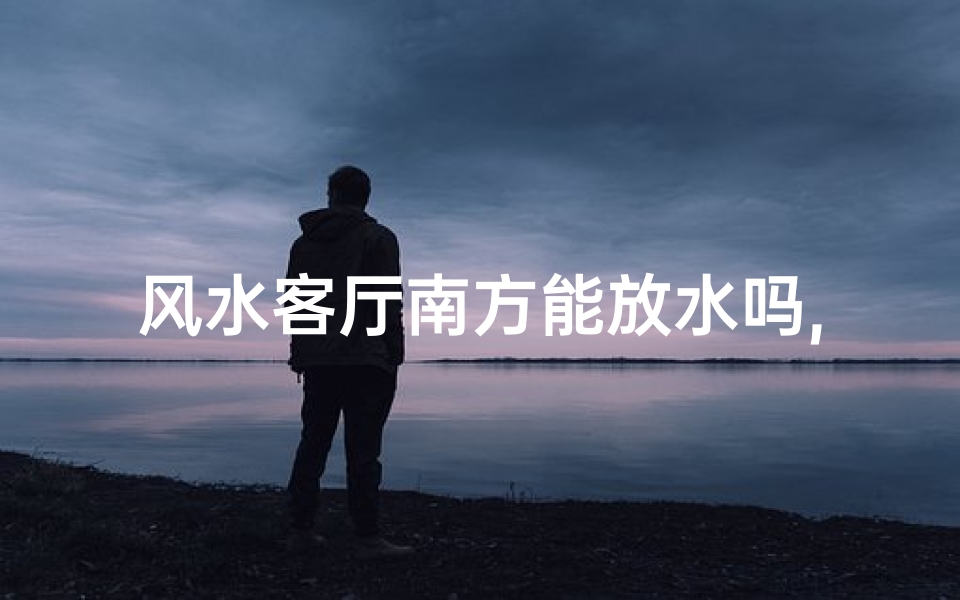 风水客厅南方能放水吗,南方客厅风水宜放水吗?揭秘家居风水奥秘