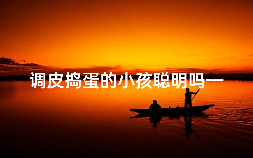 调皮捣蛋的小孩聪明吗—《调皮捣蛋萌娃名,创意大全集揭晓》