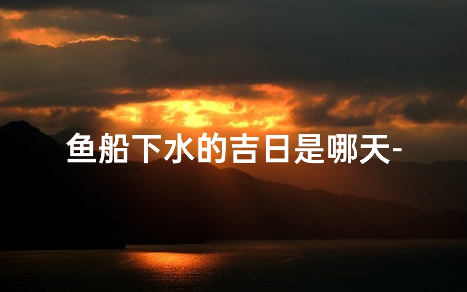 鱼船下水的吉日是哪天-鱼船下水吉日揭晓:喜提良辰,风顺扬帆