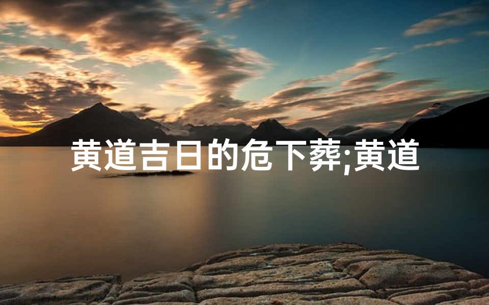黄道吉日的危下葬;黄道吉日:危墓择吉下葬,传承千古风华