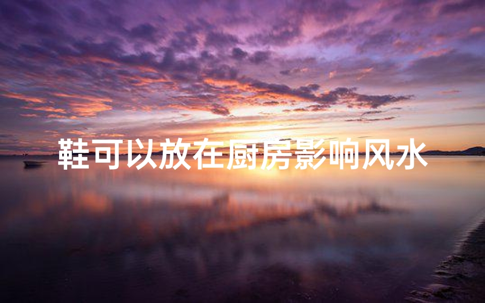 鞋可以放在厨房影响风水吗_鞋子放厨房会影响风水吗