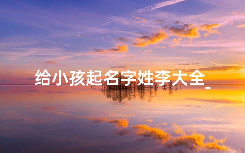 给小孩起名字姓李大全_给孩子起名字姓李