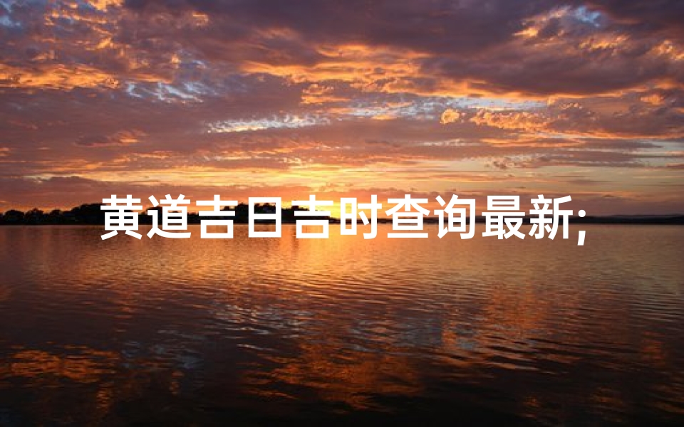 黄道吉日吉时查询最新;黄道吉日查询吉时查询黄历查询