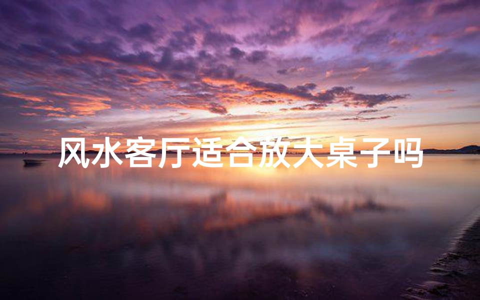 风水客厅适合放大桌子吗-风水客厅摆放大桌子合适吗?揭秘家居风水奥秘