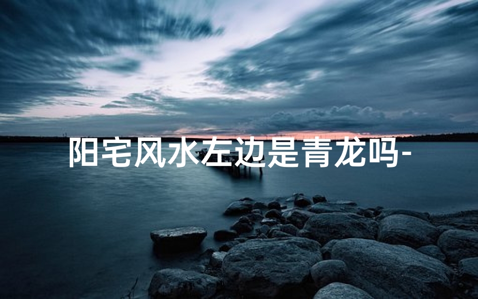 阳宅风水左边是青龙吗-阳宅讲究左青龙右白虎吗