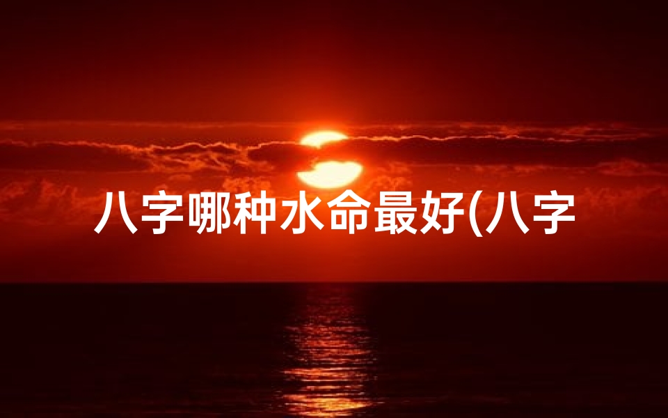 八字哪种水命最好(八字水命:哪种水最好?运势揭秘)