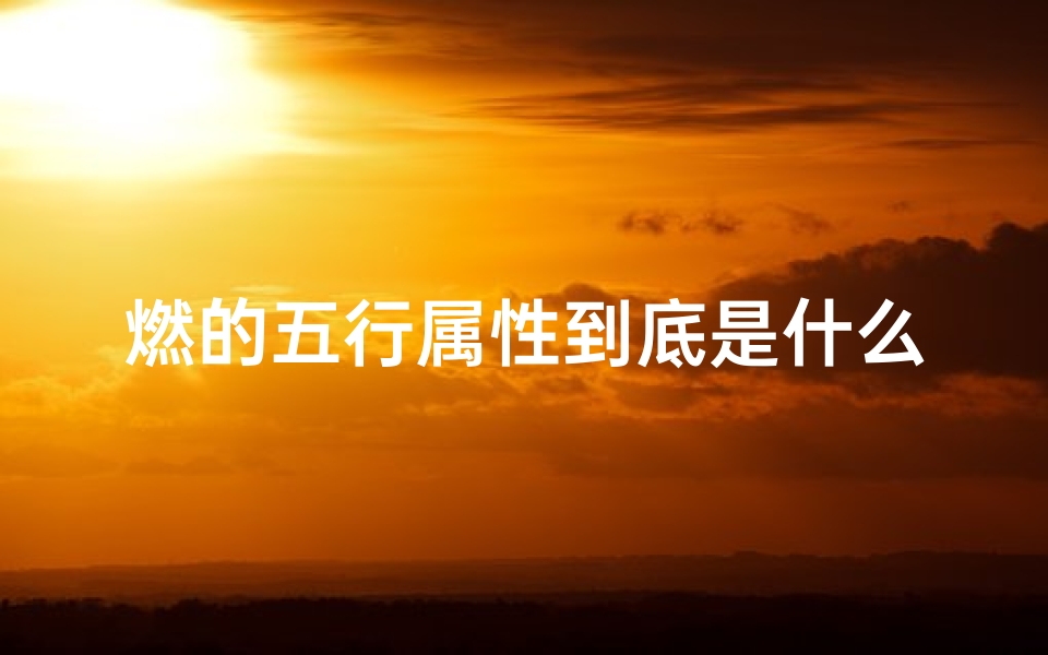 燃的五行属性到底是什么、《燃字五行吉凶查询表全新升级,揭秘运势奥秘》