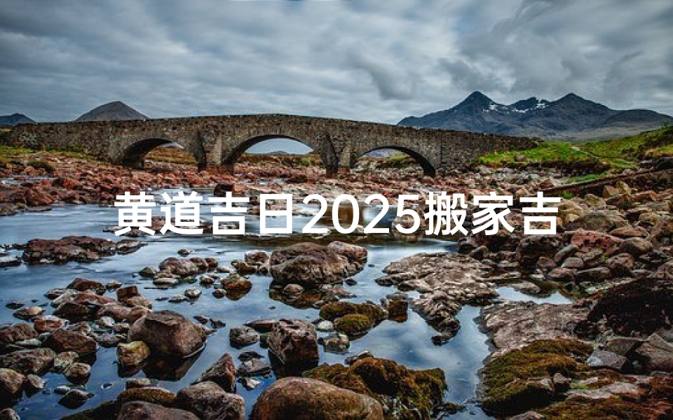 黄道吉日2025搬家吉日查询;2025黄道吉日搬家吉日精准查询指南