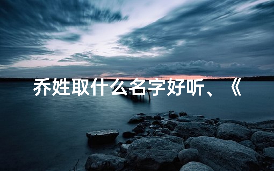乔姓取什么名字好听、《乔姓龙宝宝取名大全:寓意吉祥的精选好名》