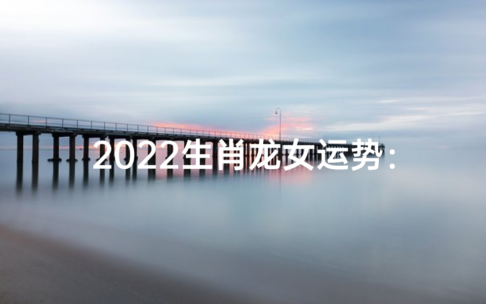 2022生肖龙女运势：腾飞之年的幸运指南