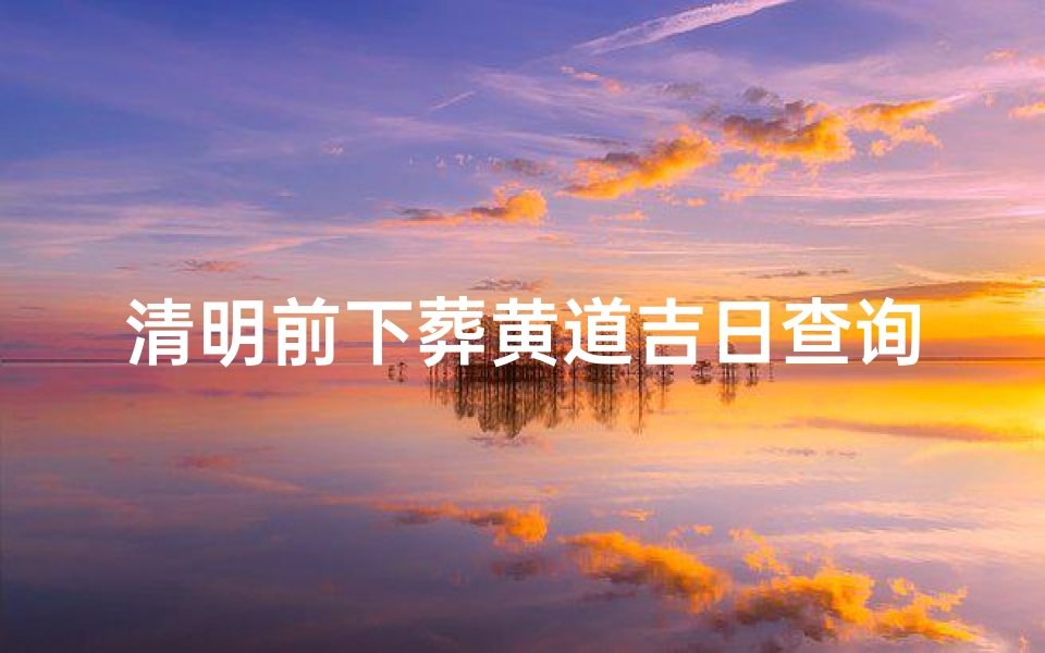 清明前下葬黄道吉日查询(想在清明前后下葬父亲,选个吉日,何时最好 )