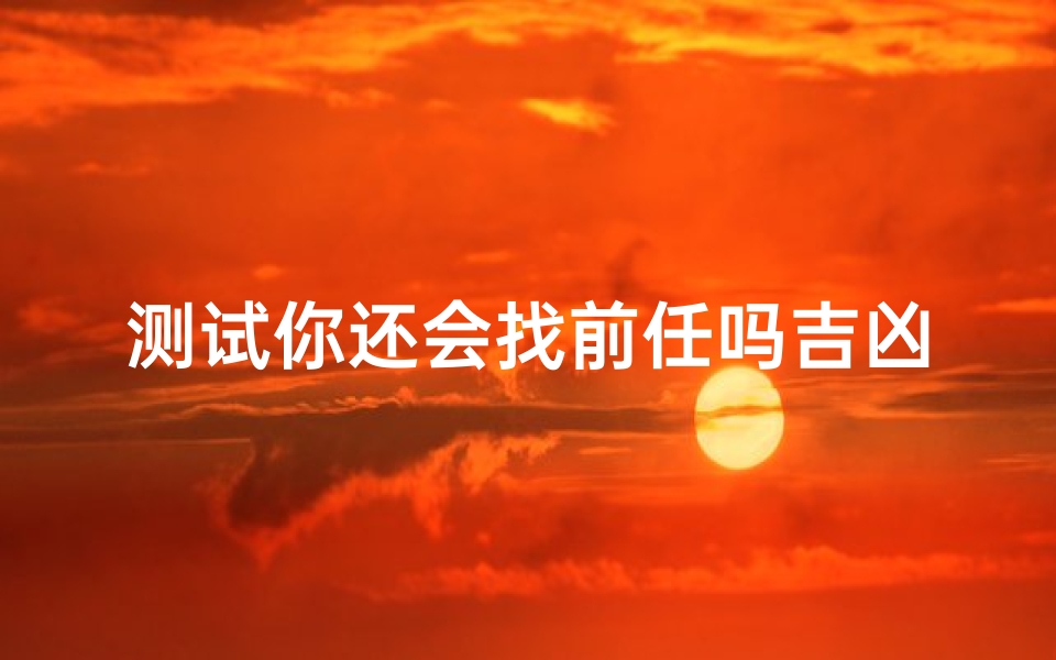 测试你还会找前任吗吉凶,占卜情感复合的潜在风险与机遇