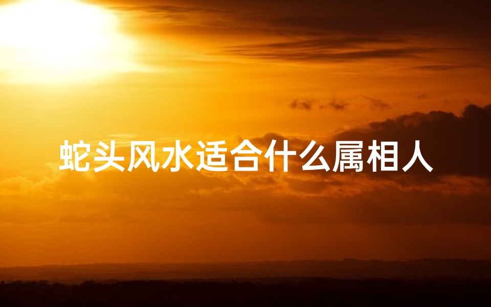 蛇头风水适合什么属相人(十二生肖的头有什么说法 )