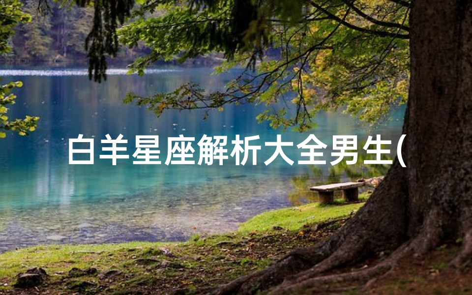 白羊星座解析大全男生(白羊座男生的优点和缺点,白羊座的性格大全)