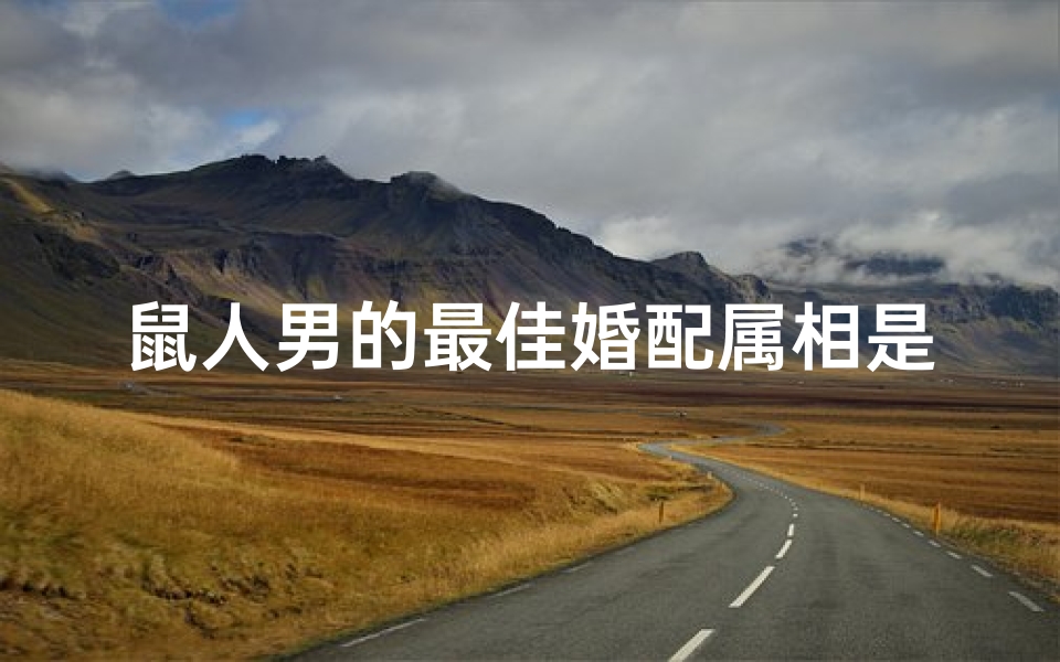 鼠人男的最佳婚配属相是啥(属鼠男婚姻配属什么最佳)