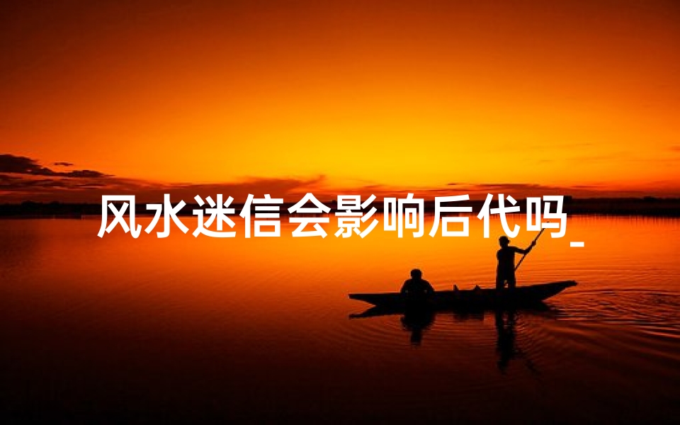 风水迷信会影响后代吗_风水迷信真的会影响后代运势吗?