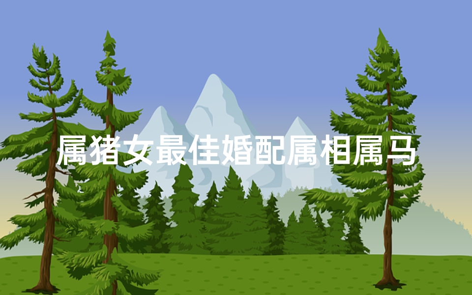 属猪女最佳婚配属相属马(生肖猪女与生肖马是上等婚配吗,属猪和属马的相配吗 )