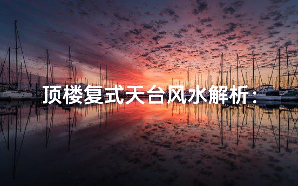 顶楼复式天台风水解析:宜居还是不宜?