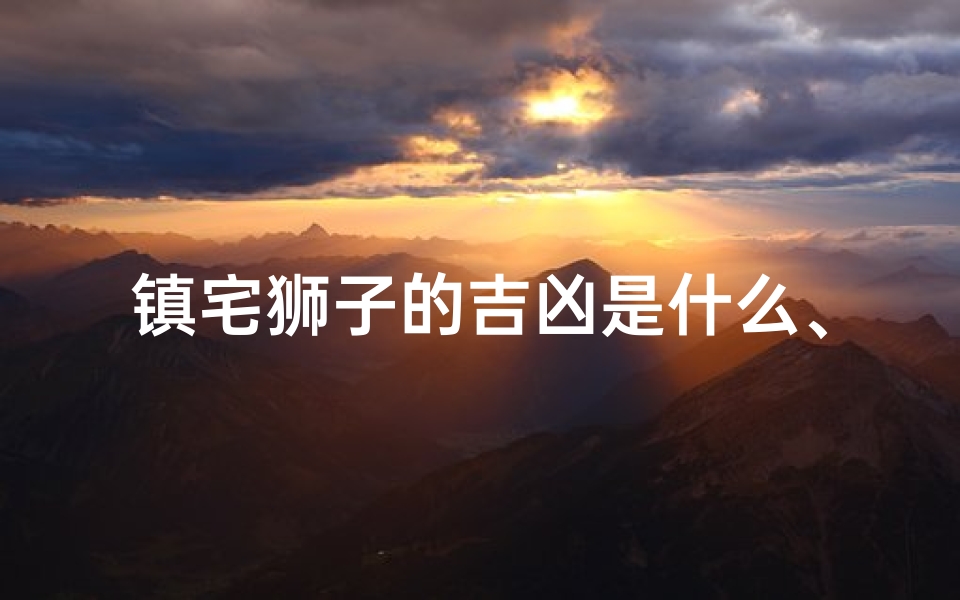 镇宅狮子的吉凶是什么、镇宅狮子吉凶揭秘:家居风水禁忌大公开