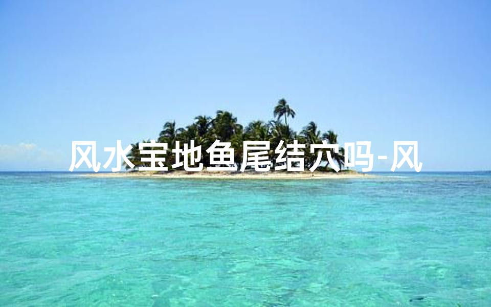风水宝地鱼尾结穴吗-风水宝地鱼尾结穴,藏风聚气之地探秘