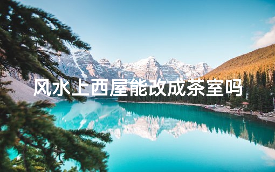 风水上西屋能改成茶室吗—风水考量:西屋变身茶室可行吗?