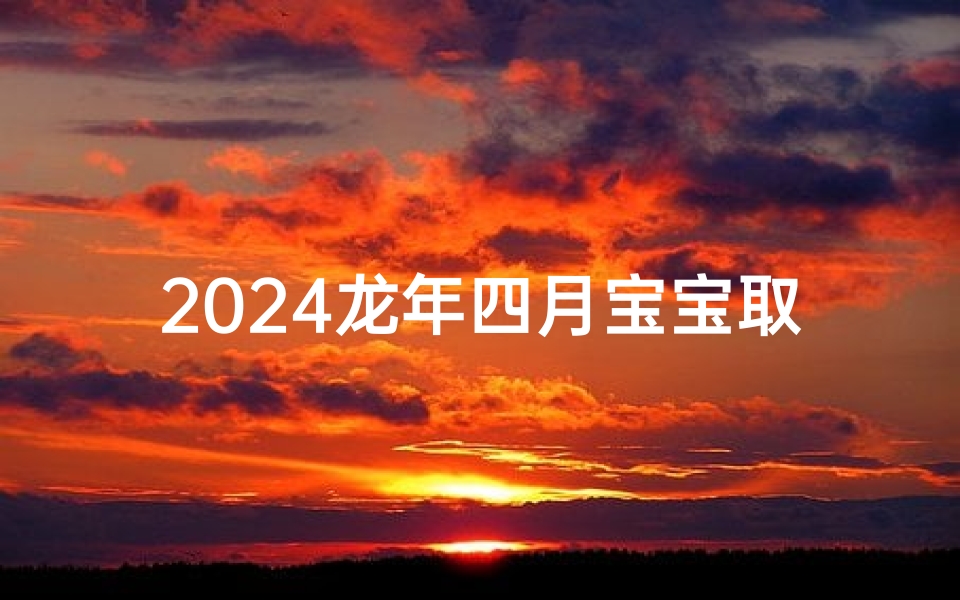 2024龙年四月宝宝取名字大全_2024龙年四月宝宝取名字大全及寓意