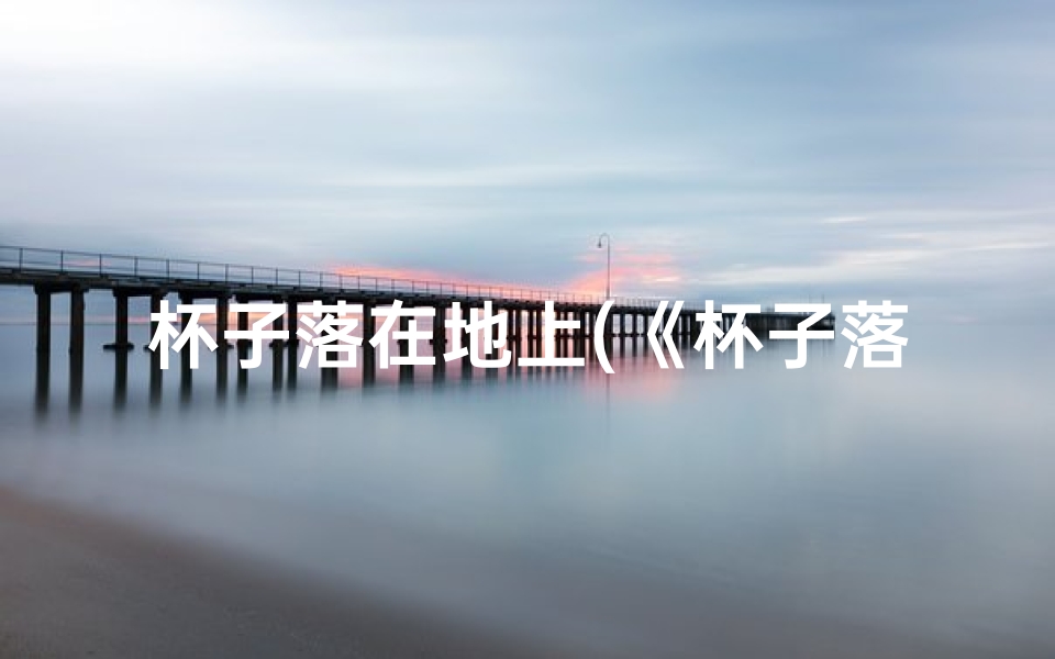 杯子落在地上(《杯子落地吉凶速判法,揭秘生活小细节中的运势奥秘》)