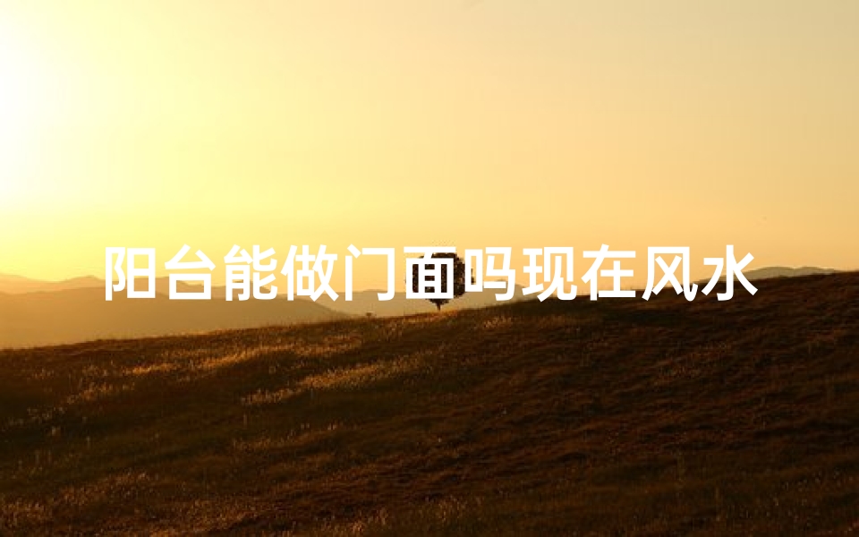 阳台能做门面吗现在风水好吗;阳台做门面风水佳否？选址指南揭秘