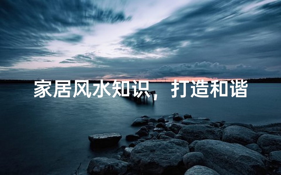 家居风水知识,打造和谐舒适的居住环境