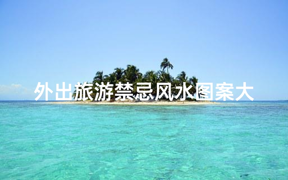 外出旅游禁忌风水图案大全(旅行必备 你不得不知的外出风水禁忌)