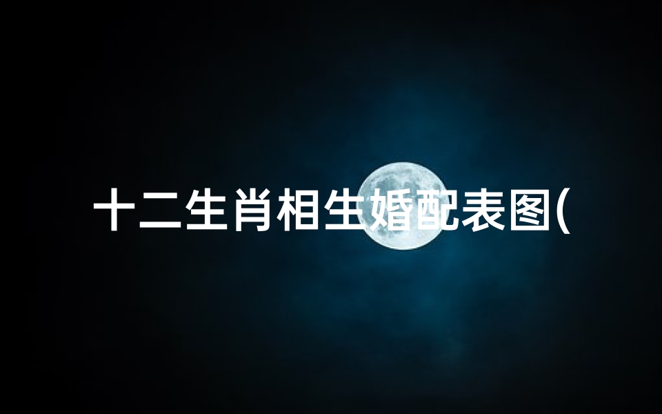 十二生肖相生婚配表图(最佳夫妻属相婚配表十二生肖,什么属相夫妻相配 )