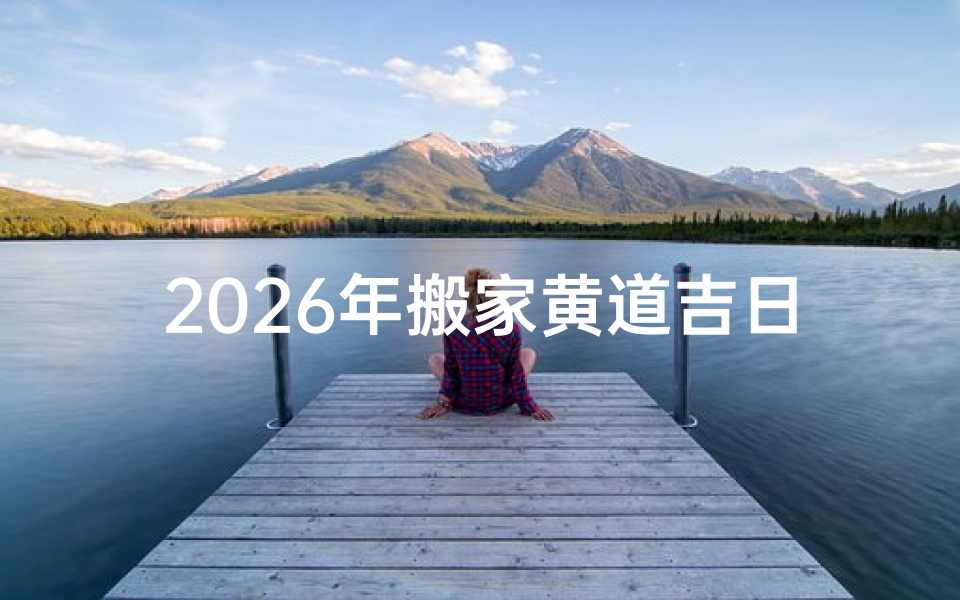 2026年搬家黄道吉日查询指南,如何挑选良辰吉时顺利乔迁