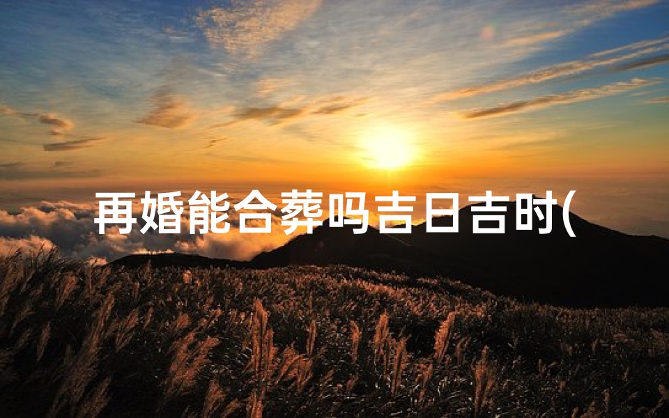 再婚能合葬吗吉日吉时(立碑有什么讲究 )